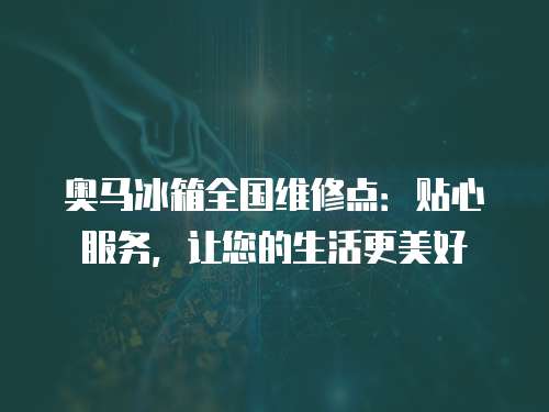 奧馬冰箱全國維修點：貼心服務，讓您的生活更美好