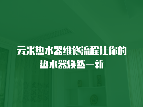 云米熱水器維修流程讓你的熱水器煥然一新
