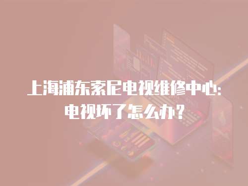上海浦東索尼電視維修中心：電視壞了怎么辦？