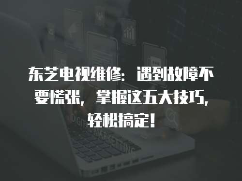 東芝電視維修：遇到故障不要慌張，掌握這五大技巧，輕松搞定！