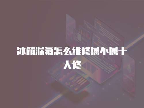冰箱漏氟怎么維修屬不屬于大修