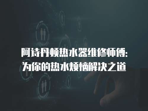 阿詩丹頓熱水器維修師傅：為你的熱水煩惱解決之道