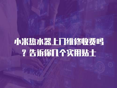 小米熱水器上門維修收費(fèi)嗎？告訴你幾個(gè)實(shí)用貼士