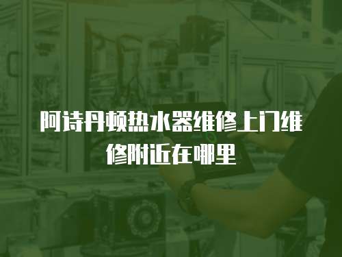 阿詩丹頓熱水器維修上門維修附近在哪里