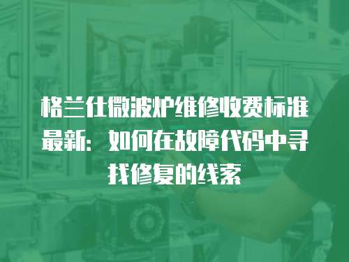 格蘭仕微波爐維修收費標準最新：如何在故障代碼中尋找修復的線索
