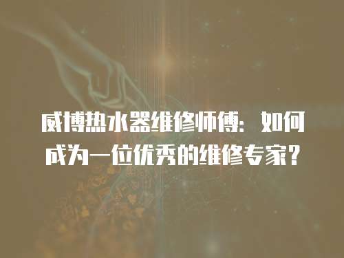 威博熱水器維修師傅：如何成為一位優秀的維修專家？