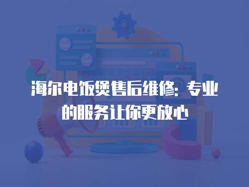 海爾電飯煲售后維修: 專業的服務讓你更放心