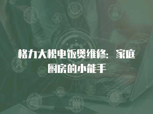 格力大松電飯煲維修：家庭廚房的小能手