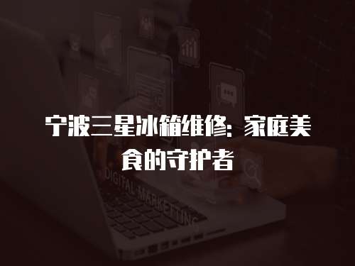 寧波三星冰箱維修: 家庭美食的守護(hù)者