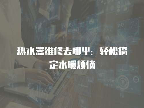 熱水器維修去哪里：輕松搞定水暖煩惱