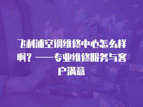 飛利浦空調(diào)維修中心怎么樣啊？——專業(yè)維修服務(wù)與客戶滿意