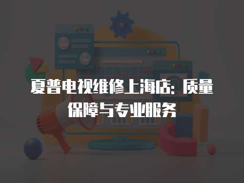 夏普電視維修上海店: 質量保障與專業服務