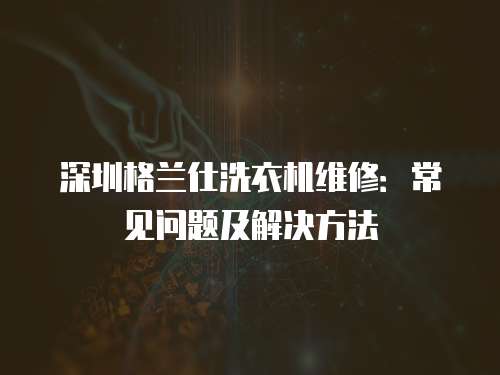 深圳格蘭仕洗衣機(jī)維修：常見問題及解決方法