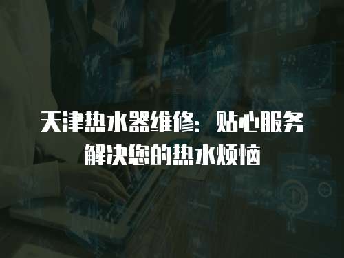 天津熱水器維修：貼心服務解決您的熱水煩惱