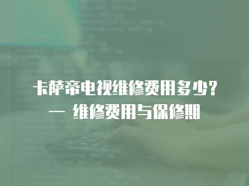 卡薩帝電視維修費用多少？— 維修費用與保修期