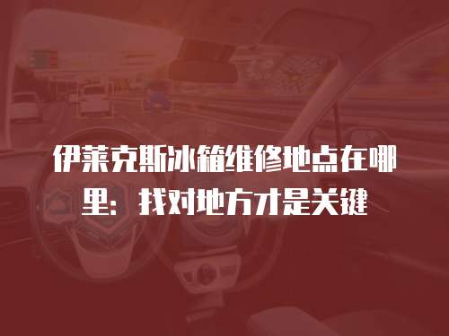 伊萊克斯冰箱維修地點在哪里：找對地方才是關鍵
