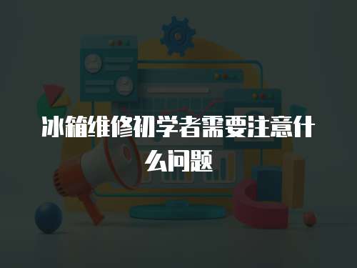 冰箱維修初學者需要注意什么問題