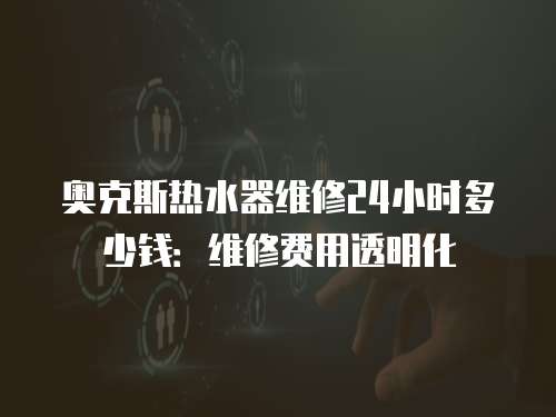 奧克斯熱水器維修24小時多少錢：維修費用透明化