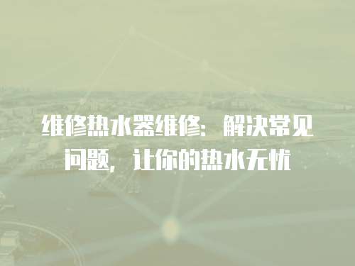 維修熱水器維修：解決常見問題，讓你的熱水無憂