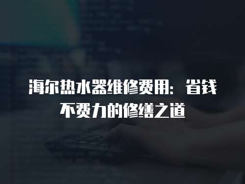 海爾熱水器維修費用：省錢不費力的修繕之道