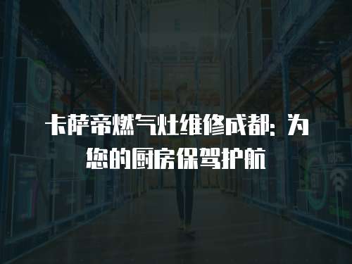 卡薩帝燃?xì)庠罹S修成都: 為您的廚房保駕護(hù)航