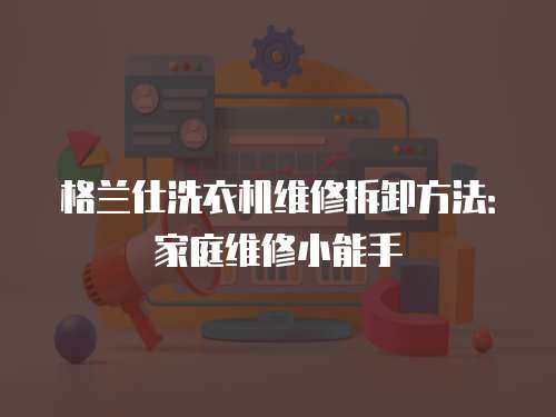 格蘭仕洗衣機維修拆卸方法：家庭維修小能手