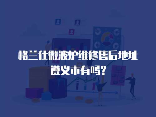 格蘭仕微波爐維修售后地址遵義市有嗎？