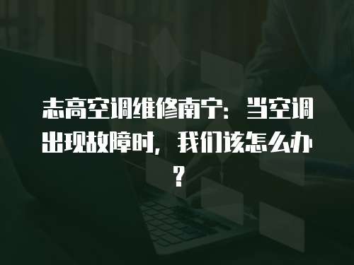 志高空調維修南寧：當空調出現故障時，我們該怎么辦？