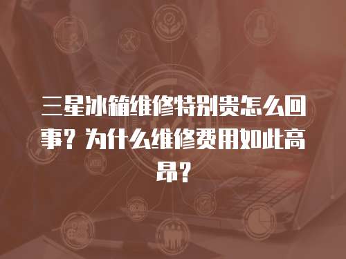 三星冰箱維修特別貴怎么回事？為什么維修費用如此高昂？