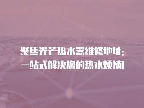 聚焦光芒熱水器維修地址: 一站式解決您的熱水煩惱!