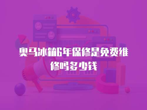 奧馬冰箱6年保修是免費維修嗎多少錢