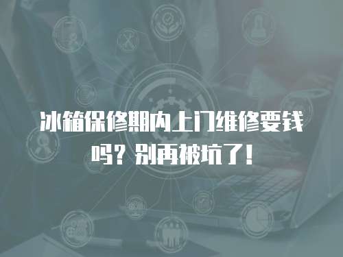 冰箱保修期內上門維修要錢嗎？別再被坑了！