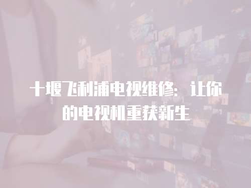 十堰飛利浦電視維修：讓你的電視機重獲新生