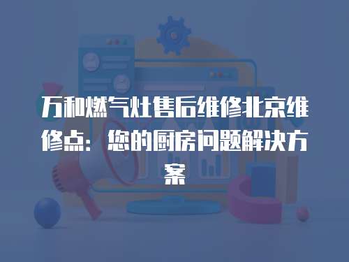 萬和燃氣灶售后維修北京維修點：您的廚房問題解決方案