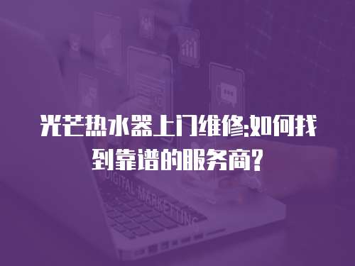 光芒熱水器上門維修:如何找到靠譜的服務商?