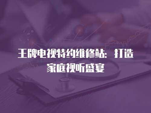 王牌電視特約維修站：打造家庭視聽盛宴