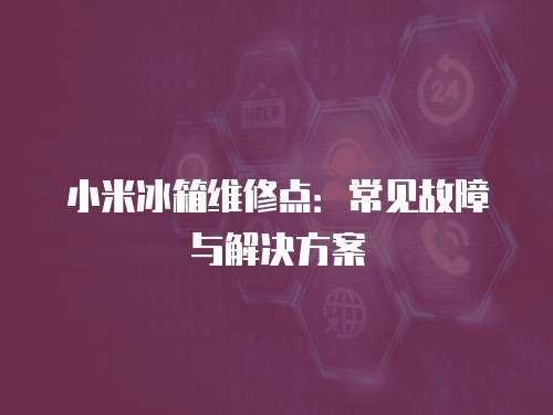 小米冰箱維修點：常見故障與解決方案