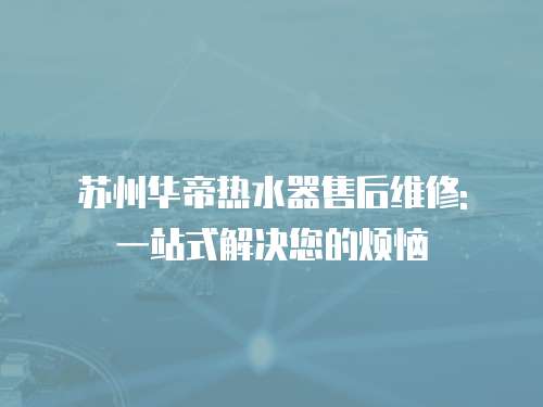 蘇州華帝熱水器售后維修: 一站式解決您的煩惱