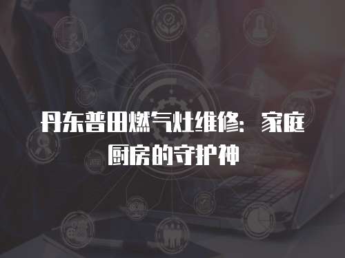 丹東普田燃?xì)庠罹S修：家庭廚房的守護(hù)神