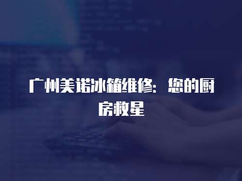 廣州美諾冰箱維修：您的廚房救星