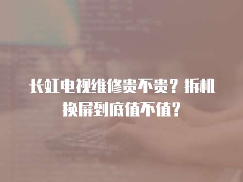 長虹電視維修貴不貴？拆機(jī)換屏到底值不值？