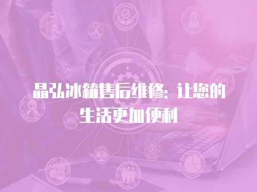 晶弘冰箱售后維修: 讓您的生活更加便利