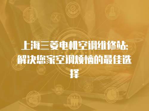上海三菱電機空調(diào)維修站：解決您家空調(diào)煩惱的最佳選擇