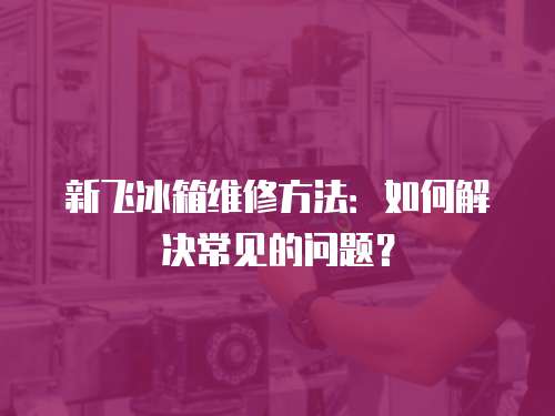 新飛冰箱維修方法：如何解決常見的問題？
