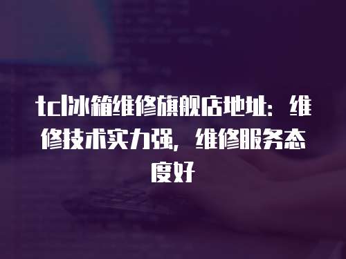 tcl冰箱維修旗艦店地址：維修技術(shù)實(shí)力強(qiáng)，維修服務(wù)態(tài)度好