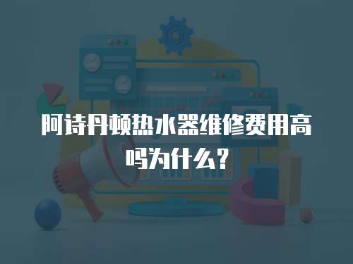阿詩丹頓熱水器維修費(fèi)用高嗎為什么？