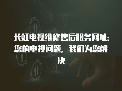 長虹電視維修售后服務網址：您的電視問題，我們為您解決
