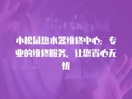 小松鼠熱水器維修中心：專業的維修服務，讓您省心無憂