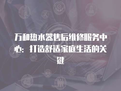 萬和熱水器售后維修服務中心：打造舒適家庭生活的關鍵