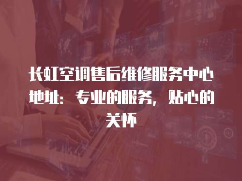 長虹空調售后維修服務中心地址：專業的服務，貼心的關懷